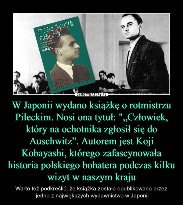 W Japonii wydano książkę o rotmistrzu Pileckim. Nosi ona tytuł: "„Człowiek, który na ochotnika zgłosił się do Auschwitz”. Autorem jest Koji Kobayashi, którego zafascynowała historia polskiego bohatera podczas kilku wizyt w naszym kraju