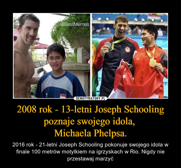2008 rok - 13-letni Joseph Schooling poznaje swojego idola, Michaela Phelpsa. – 2016 rok - 21-letni Joseph Schooling pokonuje swojego idola w finale 100 metrów motylkiem na igrzyskach w Rio. Nigdy nie przestawaj marzyć 
