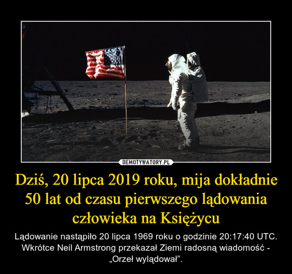 Dziś, 20 lipca 2019 roku, mija dokładnie 50 lat od czasu pierwszego lądowania człowieka na Księżycu – Lądowanie nastąpiło 20 lipca 1969 roku o godzinie 20:17:40 UTC. Wkrótce Neil Armstrong przekazał Ziemi radosną wiadomość - „Orzeł wylądował”. 