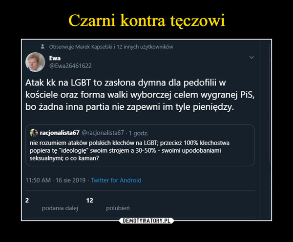  –  Atak kk na LGBT to zasłona dymna dla pedofilii wkościele oraz forma walki wyborczej celem wygranej PiS,bo żadna inna partia nie zapewni im tyle pieniędzy./- racjo na li sta 67 @racjonalista67 ■ 1 godz.nie rozumiem ataków polskich klechów na LGBT; przecież 100% klechostwapopiera tę "ideologię" swoim strojem a 30-50% - swoimi upodobaniamiseksualnymi; o co kaman?