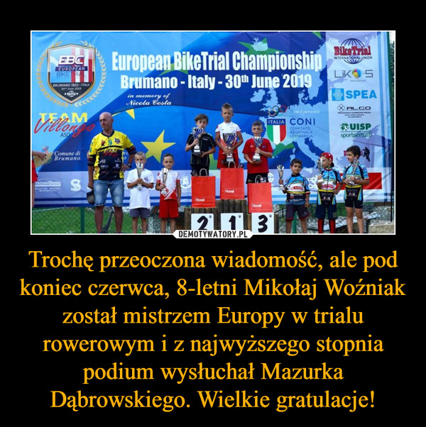 Trochę przeoczona wiadomość, ale pod koniec czerwca, 8-letni Mikołaj Woźniak został mistrzem Europy w trialu rowerowym i z najwyższego stopnia podium wysłuchał Mazurka Dąbrowskiego. Wielkie gratulacje!