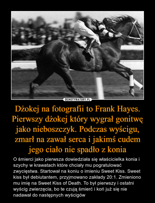 Dżokej na fotografii to Frank Hayes. Pierwszy dżokej który wygrał gonitwę jako nieboszczyk. Podczas wyścigu, zmarł na zawał serca i jakimś cudem jego ciało nie spadło z konia – O śmierci jako pierwsza dowiedziała się właścicielka konia i szychy w krawatach które chciały mu pogratulować zwycięstwa. Startował na koniu o imieniu Sweet Kiss. Sweet kiss był debiutantem, przyjmowano zakłady 20:1. Zmieniono mu imię na Sweet Kiss of Death. To był pierwszy i ostatni wyścig zwierzęcia, bo te czują śmierć i koń już się nie nadawał do następnych wyścigów 