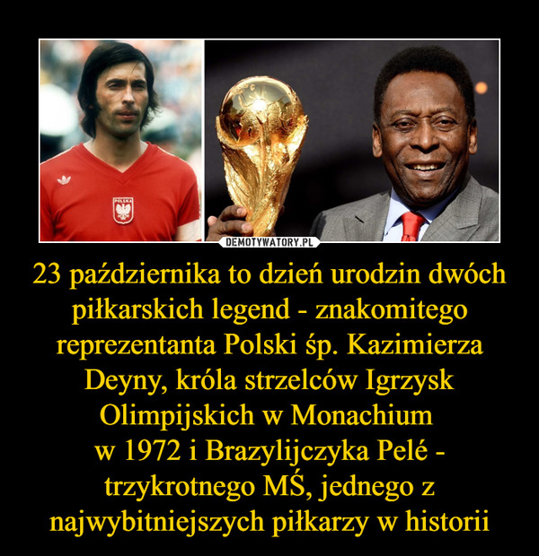 23 października to dzień urodzin dwóch piłkarskich legend - znakomitego reprezentanta Polski śp. Kazimierza Deyny, króla strzelców Igrzysk Olimpijskich w Monachium 
w 1972 i Brazylijczyka Pelé - trzykrotnego MŚ, jednego z najwybitniejszych piłkarzy w historii
