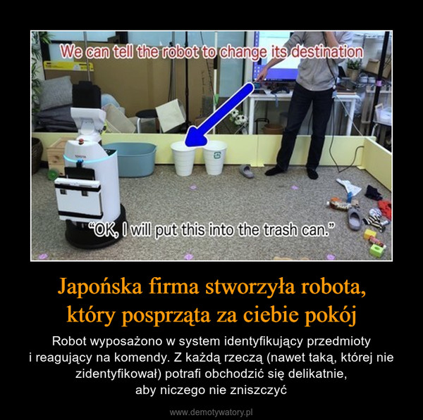 Japońska firma stworzyła robota,który posprząta za ciebie pokój – Robot wyposażono w system identyfikujący przedmiotyi reagujący na komendy. Z każdą rzeczą (nawet taką, której nie zidentyfikował) potrafi obchodzić się delikatnie,aby niczego nie zniszczyć 