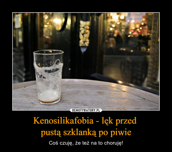 Kenosilikafobia - lęk przed pustą szklanką po piwie – Coś czuję, że też na to choruję! 