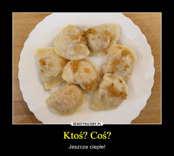 Ktoś? Coś? – Jeszcze ciepłe! 