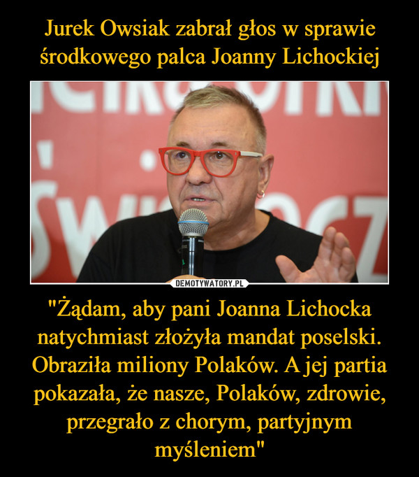 Jurek Owsiak zabrał głos w sprawie środkowego palca Joanny Lichockiej "Żądam, aby pani Joanna Lichocka natychmiast złożyła mandat poselski. Obraziła miliony Polaków. A jej partia pokazała, że nasze, Polaków, zdrowie, przegrało z chorym, partyjnym myśleniem"