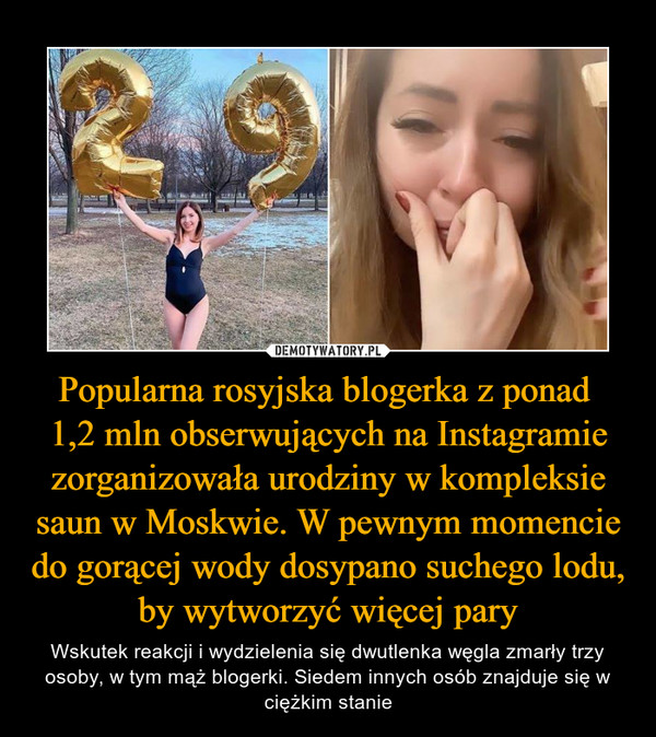 Popularna rosyjska blogerka z ponad 1,2 mln obserwujących na Instagramie zorganizowała urodziny w kompleksie saun w Moskwie. W pewnym momencie do gorącej wody dosypano suchego lodu, by wytworzyć więcej pary – Wskutek reakcji i wydzielenia się dwutlenka węgla zmarły trzy osoby, w tym mąż blogerki. Siedem innych osób znajduje się w ciężkim stanie 