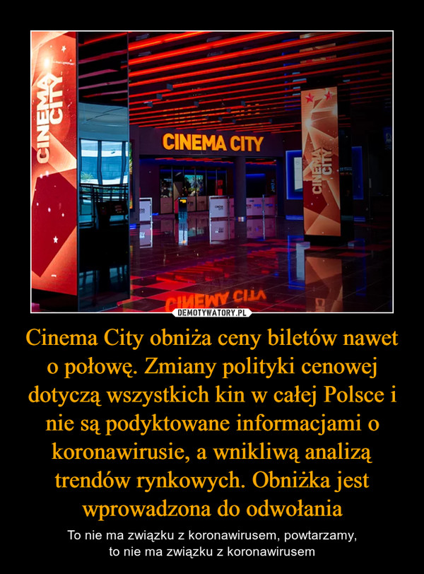 Cinema City obniża ceny biletów nawet o połowę. Zmiany polityki cenowej dotyczą wszystkich kin w całej Polsce i nie są podyktowane informacjami o koronawirusie, a wnikliwą analizą trendów rynkowych. Obniżka jest wprowadzona do odwołania – To nie ma związku z koronawirusem, powtarzamy,to nie ma związku z koronawirusem 
