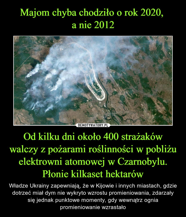 Od kilku dni około 400 strażaków walczy z pożarami roślinności w pobliżu elektrowni atomowej w Czarnobylu. Płonie kilkaset hektarów – Władze Ukrainy zapewniają, że w Kijowie i innych miastach, gdzie dotrzeć miał dym nie wykryto wzrostu promieniowania, zdarzały się jednak punktowe momenty, gdy wewnątrz ognia promieniowanie wzrastało 