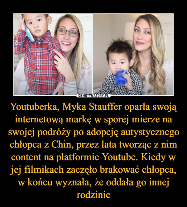 Youtuberka, Myka Stauffer oparła swoją internetową markę w sporej mierze na swojej podróży po adopcję autystycznego chłopca z Chin, przez lata tworząc z nim content na platformie Youtube. Kiedy w jej filmikach zaczęło brakować chłopca, w końcu wyznała, że oddała go innej rodzinie