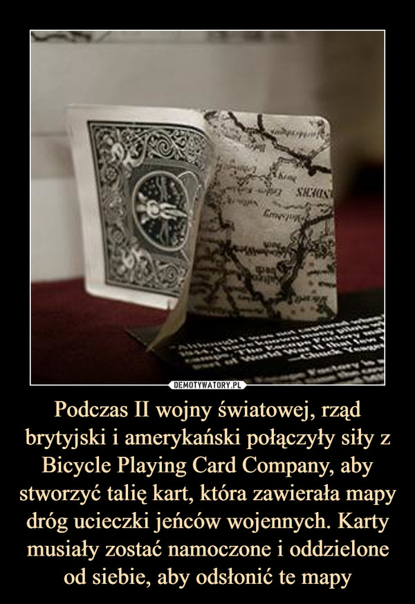 Podczas II wojny światowej, rząd brytyjski i amerykański połączyły siły z Bicycle Playing Card Company, aby stworzyć talię kart, która zawierała mapy dróg ucieczki jeńców wojennych. Karty musiały zostać namoczone i oddzielone od siebie, aby odsłonić te mapy