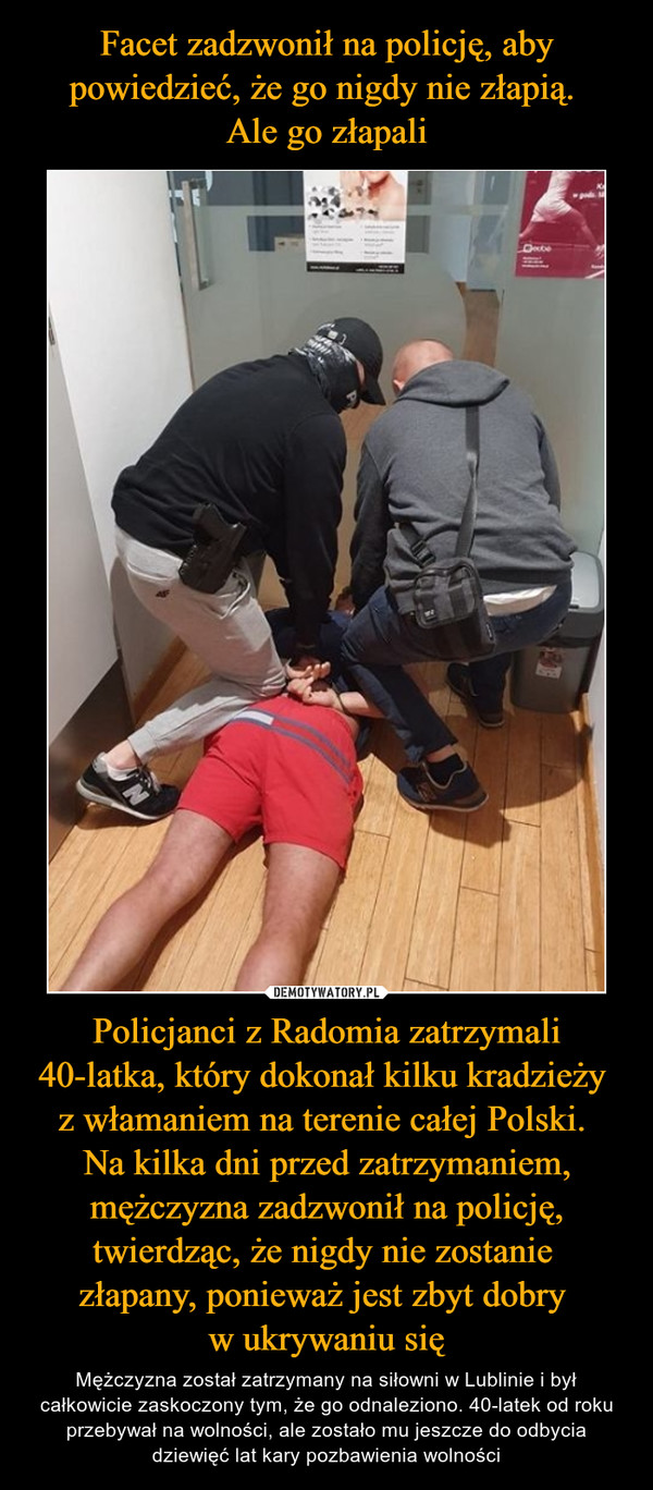 Policjanci z Radomia zatrzymali 40-latka, który dokonał kilku kradzieży z włamaniem na terenie całej Polski. Na kilka dni przed zatrzymaniem, mężczyzna zadzwonił na policję, twierdząc, że nigdy nie zostanie złapany, ponieważ jest zbyt dobry w ukrywaniu się – Mężczyzna został zatrzymany na siłowni w Lublinie i był całkowicie zaskoczony tym, że go odnaleziono. 40-latek od roku przebywał na wolności, ale zostało mu jeszcze do odbycia dziewięć lat kary pozbawienia wolności 