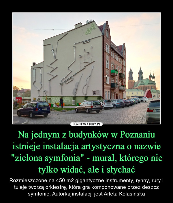 Na jednym z budynków w Poznaniu istnieje instalacja artystyczna o nazwie "zielona symfonia" - mural, którego nie tylko widać, ale i słychać – Rozmieszczone na 450 m2 gigantyczne instrumenty, rynny, rury i tuleje tworzą orkiestrę, która gra komponowane przez deszcz symfonie. Autorką instalacji jest Arleta Kolasińska 