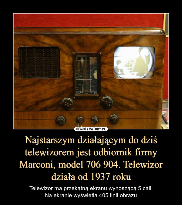 Najstarszym działającym do dziś telewizorem jest odbiornik firmy Marconi, model 706 904. Telewizor działa od 1937 roku – Telewizor ma przekątną ekranu wynoszącą 5 cali.Na ekranie wyświetla 405 linii obrazu 