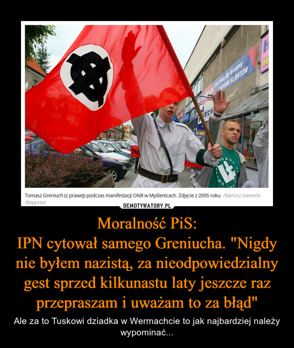 Moralność PiS:
IPN cytował samego Greniucha. "Nigdy nie byłem nazistą, za nieodpowiedzialny gest sprzed kilkunastu laty jeszcze raz przepraszam i uważam to za błąd"