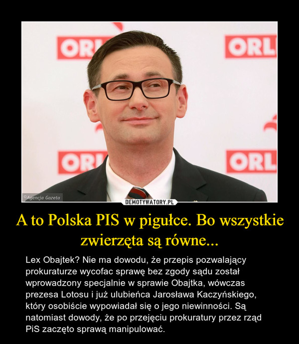 A to Polska PIS w pigułce. Bo wszystkie zwierzęta są równe... – Lex Obajtek? Nie ma dowodu, że przepis pozwalający prokuraturze wycofac sprawę bez zgody sądu został wprowadzony specjalnie w sprawie Obajtka, wówczas prezesa Lotosu i już ulubieńca Jarosława Kaczyńskiego, który osobiście wypowiadał się o jego niewinności. Są natomiast dowody, że po przejęciu prokuratury przez rząd PiS zaczęto sprawą manipulować. 