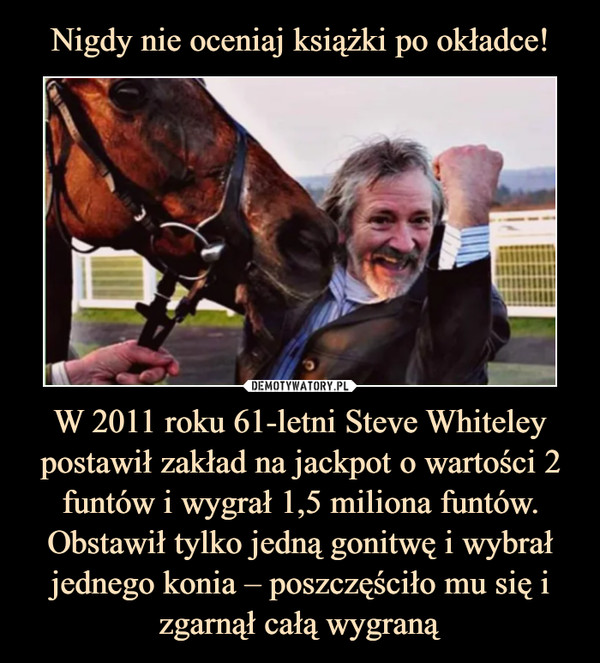 W 2011 roku 61-letni Steve Whiteley postawił zakład na jackpot o wartości 2 funtów i wygrał 1,5 miliona funtów. Obstawił tylko jedną gonitwę i wybrał jednego konia – poszczęściło mu się i zgarnął całą wygraną –  