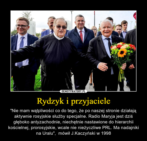 Rydzyk i przyjaciele – "Nie mam wątpliwości co do tego, że po naszej stronie działają aktywnie rosyjskie służby specjalne. Radio Maryja jest dziś głęboko antyzachodnie, niechętnie nastawione do hierarchii kościelnej, prorosyjskie, wcale nie nieżyczliwe PRL. Ma nadajniki na Uralu",  mówił J.Kaczyński w 1998 