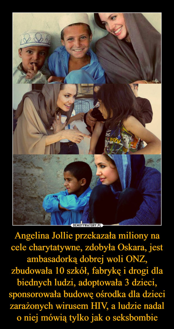Angelina Jollie przekazała miliony na cele charytatywne, zdobyła Oskara, jest ambasadorką dobrej woli ONZ, zbudowała 10 szkół, fabrykę i drogi dla biednych ludzi, adoptowała 3 dzieci, sponsorowała budowę ośrodka dla dzieci zarażonych wirusem HIV, a ludzie nadal o niej mówią tylko jak o seksbombie –  