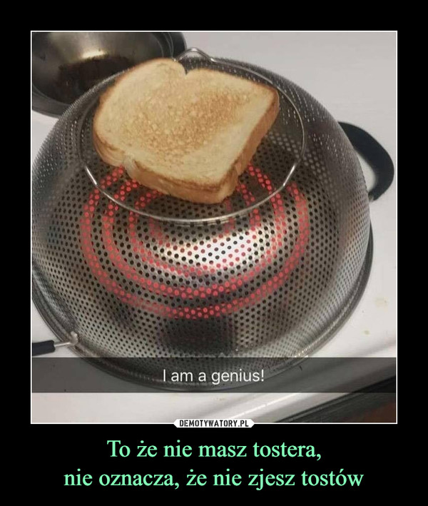 To że nie masz tostera,nie oznacza, że nie zjesz tostów –  