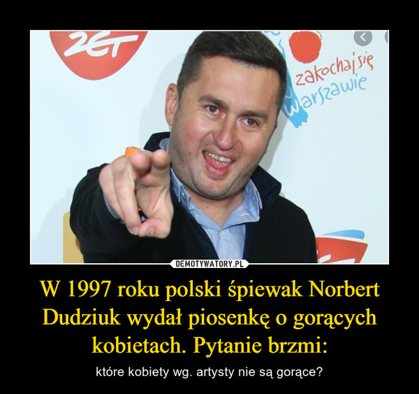 W 1997 roku polski śpiewak Norbert Dudziuk wydał piosenkę o gorących kobietach. Pytanie brzmi: – które kobiety wg. artysty nie są gorące? 