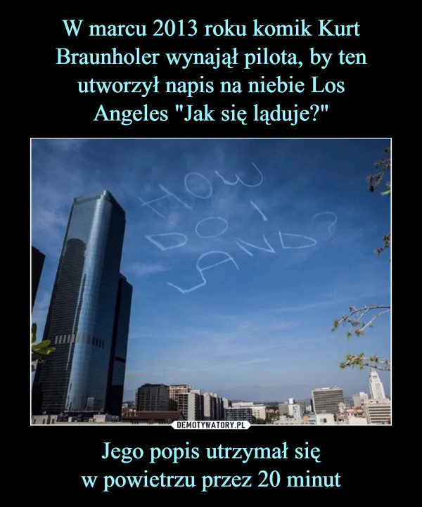 W marcu 2013 roku komik Kurt Braunholer wynajął pilota, by ten utworzył napis na niebie Los
Angeles "Jak się ląduje?" Jego popis utrzymał się
w powietrzu przez 20 minut