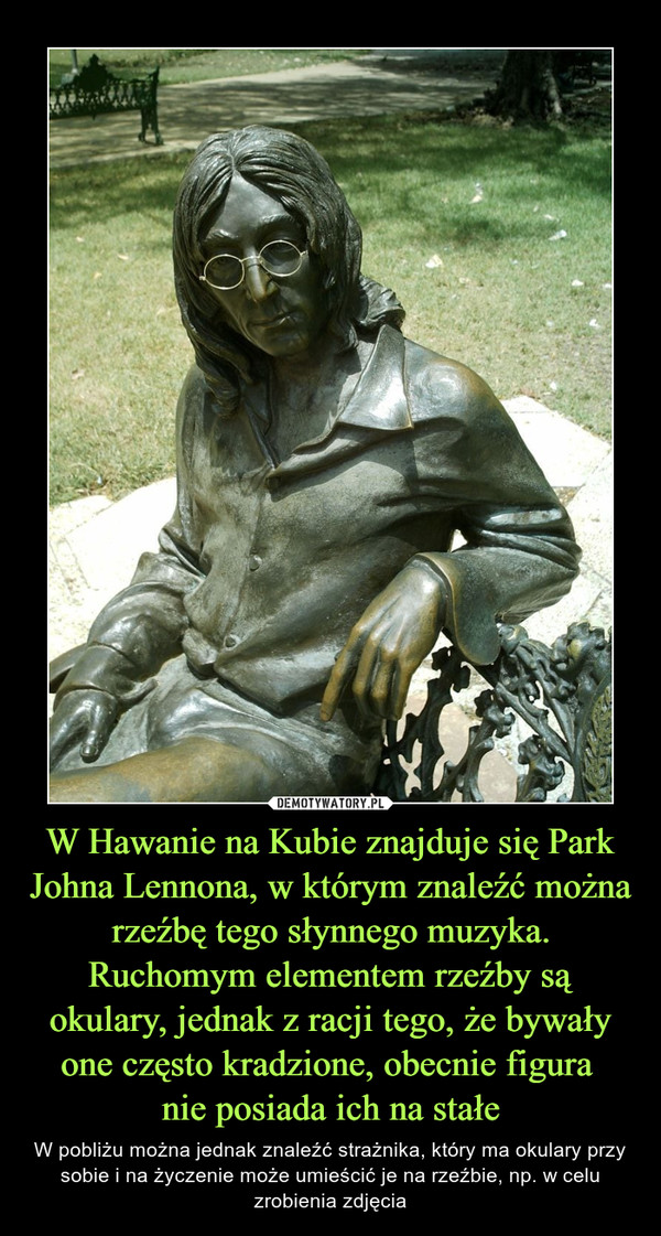 W Hawanie na Kubie znajduje się Park Johna Lennona, w którym znaleźć można rzeźbę tego słynnego muzyka. Ruchomym elementem rzeźby są okulary, jednak z racji tego, że bywały one często kradzione, obecnie figura 
nie posiada ich na stałe