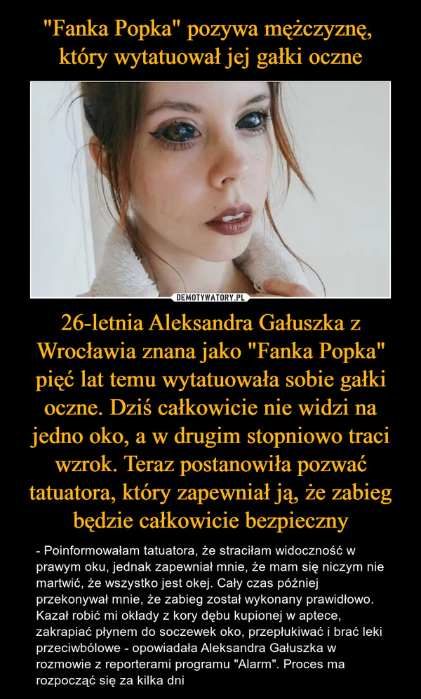 "Fanka Popka" pozywa mężczyznę, 
który wytatuował jej gałki oczne 26-letnia Aleksandra Gałuszka z Wrocławia znana jako "Fanka Popka" pięć lat temu wytatuowała sobie gałki oczne. Dziś całkowicie nie widzi na jedno oko, a w drugim stopniowo traci wzrok. Teraz postanowiła pozwać tatuatora, który zapewniał ją, że zabieg będzie całkowicie bezpieczny