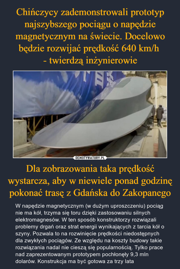 Chińczycy zademonstrowali prototyp najszybszego pociągu o napędzie magnetycznym na świecie. Docelowo będzie rozwijać prędkość 640 km/h 
- twierdzą inżynierowie Dla zobrazowania taka prędkość wystarcza, aby w niewiele ponad godzinę pokonać trasę z Gdańska do Zakopanego