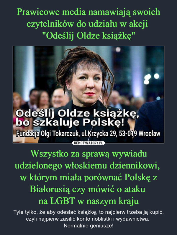 Wszystko za sprawą wywiadu udzielonego włoskiemu dziennikowi, w którym miała porównać Polskę z Białorusią czy mówić o ataku na LGBT w naszym kraju – Tyle tylko, że aby odesłać książkę, to najpierw trzeba ją kupić, czyli najpierw zasilić konto noblistki i wydawnictwa. Normalnie geniusze! 