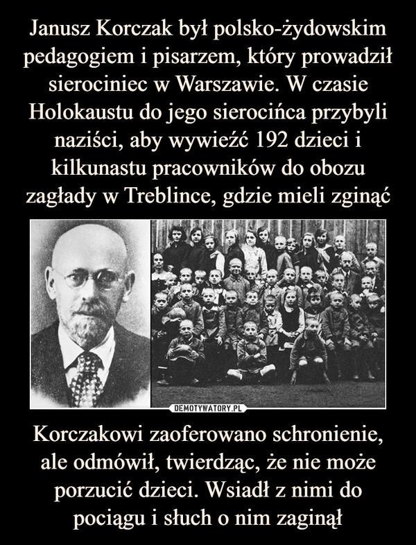 Janusz Korczak był polsko-żydowskim pedagogiem i pisarzem, który prowadził sierociniec w Warszawie. W czasie Holokaustu do jego sierocińca przybyli naziści, aby wywieźć 192 dzieci i kilkunastu pracowników do obozu zagłady w Treblince, gdzie mieli zginąć Korczakowi zaoferowano schronienie, ale odmówił, twierdząc, że nie może porzucić dzieci. Wsiadł z nimi do pociągu i słuch o nim zaginął