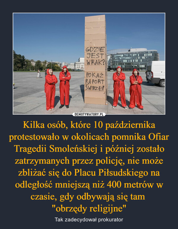 Kilka osób, które 10 października protestowało w okolicach pomnika Ofiar Tragedii Smoleńskiej i później zostało zatrzymanych przez policję, nie może zbliżać się do Placu Piłsudskiego na odległość mniejszą niż 400 metrów w czasie, gdy odbywają się tam "obrzędy religijne" – Tak zadecydował prokurator 
