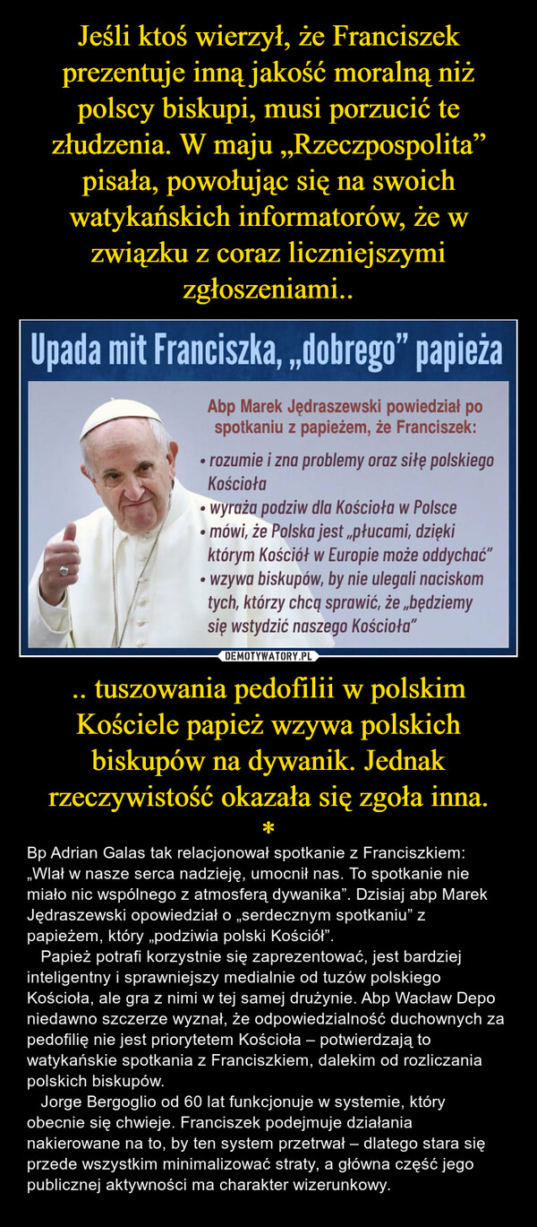 Jeśli ktoś wierzył, że Franciszek prezentuje inną jakość moralną niż polscy biskupi, musi porzucić te złudzenia. W maju „Rzeczpospolita” pisała, powołując się na swoich watykańskich informatorów, że w związku z coraz liczniejszymi zgłoszeniami.. .. tuszowania pedofilii w polskim Kościele papież wzywa polskich biskupów na dywanik. Jednak rzeczywistość okazała się zgoła inna.
*