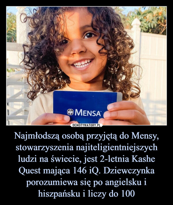 Najmłodszą osobą przyjętą do Mensy, stowarzyszenia najiteligientniejszych ludzi na świecie, jest 2-letnia Kashe Quest mająca 146 iQ. Dziewczynka porozumiewa się po angielsku i hiszpańsku i liczy do 100