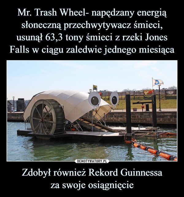 Mr. Trash Wheel- napędzany energią słoneczną przechwytywacz śmieci, usunął 63,3 tony śmieci z rzeki Jones Falls w ciągu zaledwie jednego miesiąca Zdobył również Rekord Guinnessa
za swoje osiągnięcie