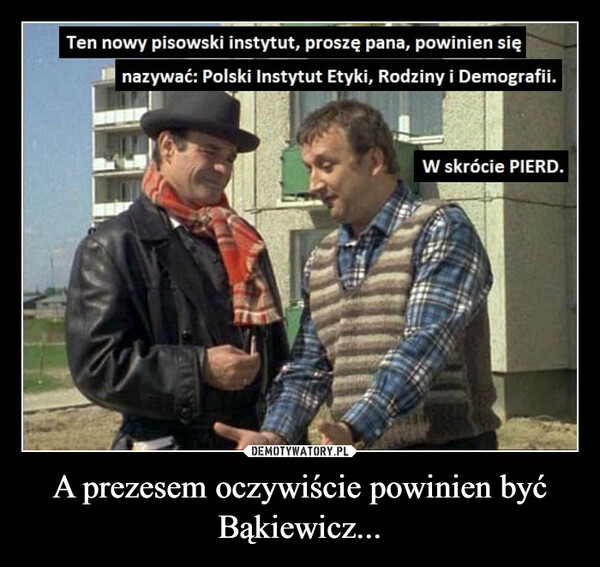 A prezesem oczywiście powinien być Bąkiewicz... –  Ten nowy pisowski instytut, proszę pana, powinien się nazywać: Polski Instytut Etyki, Rodziny i Demografii.