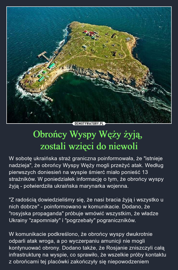 Obrońcy Wyspy Węży żyją, zostali wzięci do niewoli – W sobotę ukraińska straż graniczna poinformowała, że "istnieje nadzieja", że obrońcy Wyspy Węży mogli przeżyć atak. Według pierwszych doniesień na wyspie śmierć miało ponieść 13 strażników. W poniedziałek informację o tym, że obrońcy wyspy żyją - potwierdziła ukraińska marynarka wojenna."Z radością dowiedzieliśmy się, że nasi bracia żyją i wszystko u nich dobrze" - poinformowano w komunikacie. Dodano, że "rosyjska propaganda" próbuje wmówić wszystkim, że władze Ukrainy "zapomniały" i "pogrzebały" pograniczników.W komunikacie podkreślono, że obrońcy wyspy dwukrotnie odparli atak wroga, a po wyczerpaniu amunicji nie mogli kontynuować obrony. Dodano także, że Rosjanie zniszczyli całą infrastrukturę na wyspie, co sprawiło, że wszelkie próby kontaktu z obrońcami tej placówki zakończyły się niepowodzeniem 