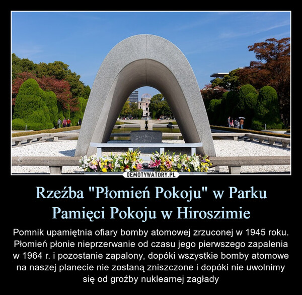 Rzeźba "Płomień Pokoju" w Parku Pamięci Pokoju w Hiroszimie – Pomnik upamiętnia ofiary bomby atomowej zrzuconej w 1945 roku. Płomień płonie nieprzerwanie od czasu jego pierwszego zapalenia w 1964 r. i pozostanie zapalony, dopóki wszystkie bomby atomowe na naszej planecie nie zostaną zniszczone i dopóki nie uwolnimy się od groźby nuklearnej zagłady 