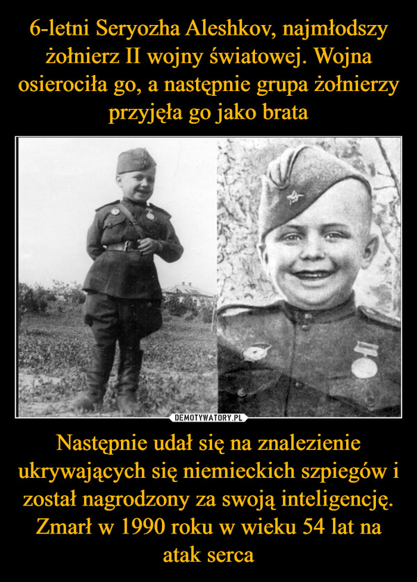 6-letni Seryozha Aleshkov, najmłodszy żołnierz II wojny światowej. Wojna osierociła go, a następnie grupa żołnierzy przyjęła go jako brata Następnie udał się na znalezienie ukrywających się niemieckich szpiegów i został nagrodzony za swoją inteligencję. Zmarł w 1990 roku w wieku 54 lat na atak serca
