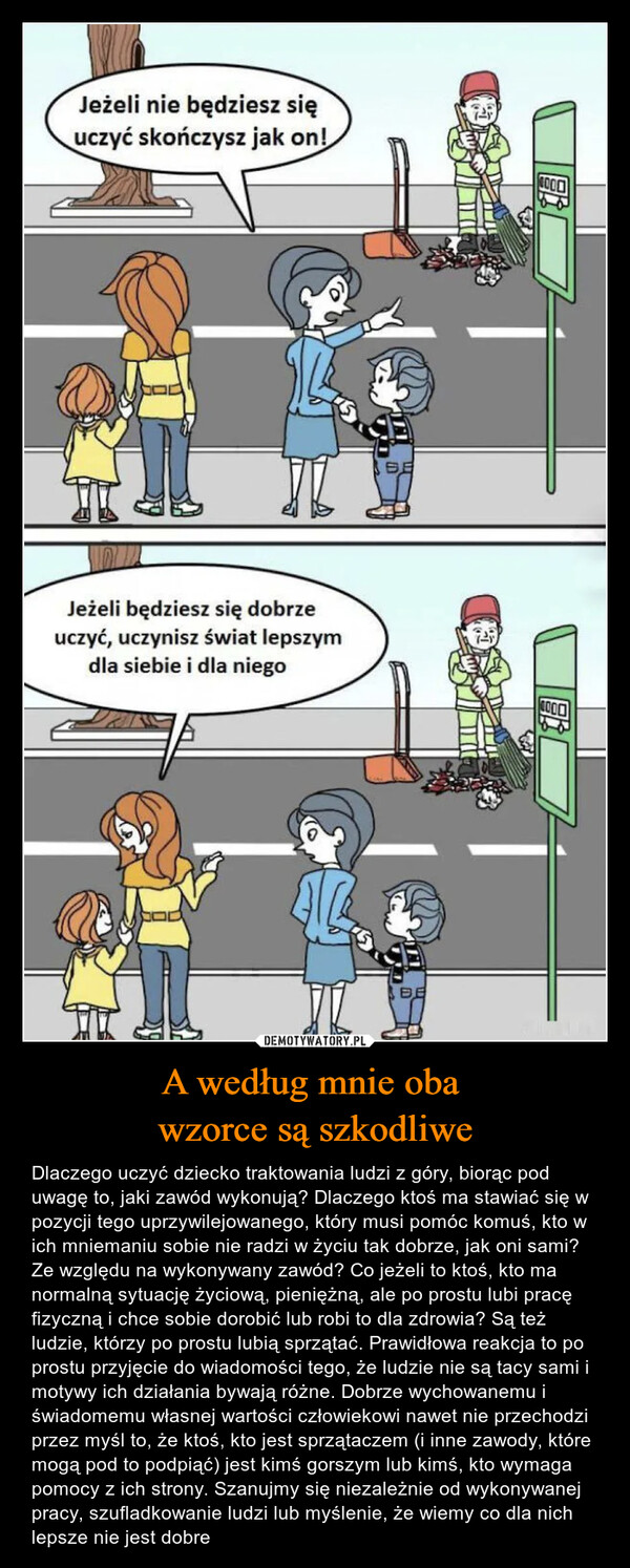 A według mnie oba wzorce są szkodliwe – Dlaczego uczyć dziecko traktowania ludzi z góry, biorąc pod uwagę to, jaki zawód wykonują? Dlaczego ktoś ma stawiać się w pozycji tego uprzywilejowanego, który musi pomóc komuś, kto w ich mniemaniu sobie nie radzi w życiu tak dobrze, jak oni sami? Ze względu na wykonywany zawód? Co jeżeli to ktoś, kto ma normalną sytuację życiową, pieniężną, ale po prostu lubi pracę fizyczną i chce sobie dorobić lub robi to dla zdrowia? Są też ludzie, którzy po prostu lubią sprzątać. Prawidłowa reakcja to po prostu przyjęcie do wiadomości tego, że ludzie nie są tacy sami i motywy ich działania bywają różne. Dobrze wychowanemu i świadomemu własnej wartości człowiekowi nawet nie przechodzi przez myśl to, że ktoś, kto jest sprzątaczem (i inne zawody, które mogą pod to podpiąć) jest kimś gorszym lub kimś, kto wymaga pomocy z ich strony. Szanujmy się niezależnie od wykonywanej pracy, szufladkowanie ludzi lub myślenie, że wiemy co dla nich lepsze nie jest dobre Jeżeli nie będziesz się uczyć skończysz jak on