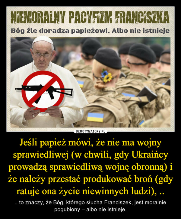 Jeśli papież mówi, że nie ma wojny sprawiedliwej (w chwili, gdy Ukraińcy prowadzą sprawiedliwą wojnę obronną) i że należy przestać produkować broń (gdy ratuje ona życie niewinnych ludzi), .. – .. to znaczy, że Bóg, którego słucha Franciszek, jest moralnie pogubiony – albo nie istnieje. 