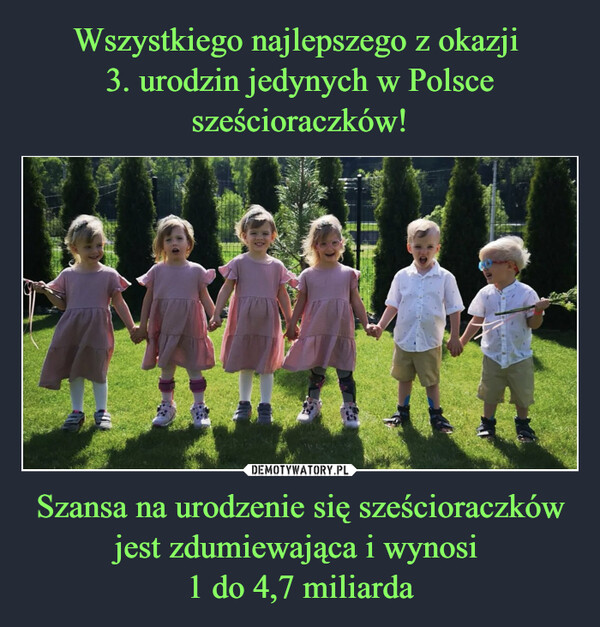 Wszystkiego najlepszego z okazji 
3. urodzin jedynych w Polsce sześcioraczków! Szansa na urodzenie się sześcioraczków jest zdumiewająca i wynosi 
1 do 4,7 miliarda