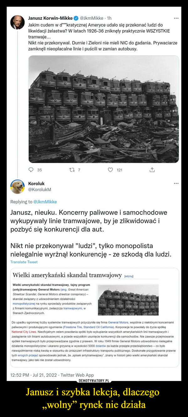 Janusz i szybka lekcja, dlaczego „wolny” rynek nie działa –  Janusz Korwin-Міккев @JkmMikke ■ 1hJakim cudem w d"*kratycznej Ameryce udało się przekonać ludzi dolikwidacji żelastwa? W latach 1926-36 zniknęły praktycznie WSZYSTKIEtramwaje...Nikt nie przekonywał. Durnie i Zieloni nie mieli NIC do gadania. Prywaciarzezamknęli nieopłacalne linie i puścili w zamian autobusy.