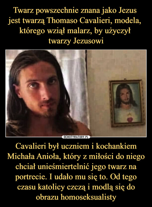 Cavalieri był uczniem i kochankiem Michała Anioła, który z miłości do niego chciał unieśmiertelnić jego twarz na portrecie. I udało mu się to. Od tego czasu katolicy czczą i modlą się do obrazu homoseksualisty –  