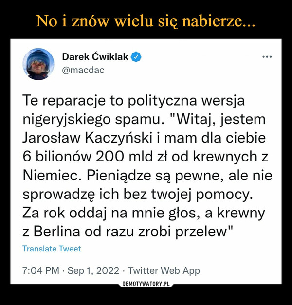 –  Darek Ćwiklak , , .__ .  @macdac Te reparacje to polityczna wersja nigeryjskiego spamu. "Witaj, jestem Jarosław Kaczyński i mam dla ciebie 6 bilionów 200 mld zł od krewnych z Niemiec. Pieniądze są pewne, ale nie sprowadzę ich bez twojej pomocy. Za rok oddaj na mnie głos, a krewny z Berlina od razu zrobi przelew"