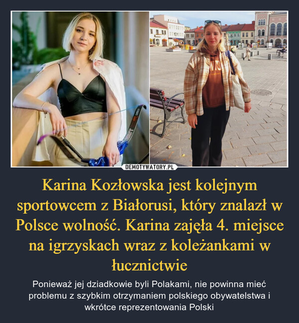 Karina Kozłowska jest kolejnym sportowcem z Białorusi, który znalazł w Polsce wolność. Karina zajęła 4. miejsce na igrzyskach wraz z koleżankami w łucznictwie – Ponieważ jej dziadkowie byli Polakami, nie powinna mieć problemu z szybkim otrzymaniem polskiego obywatelstwa i wkrótce reprezentowania Polski 