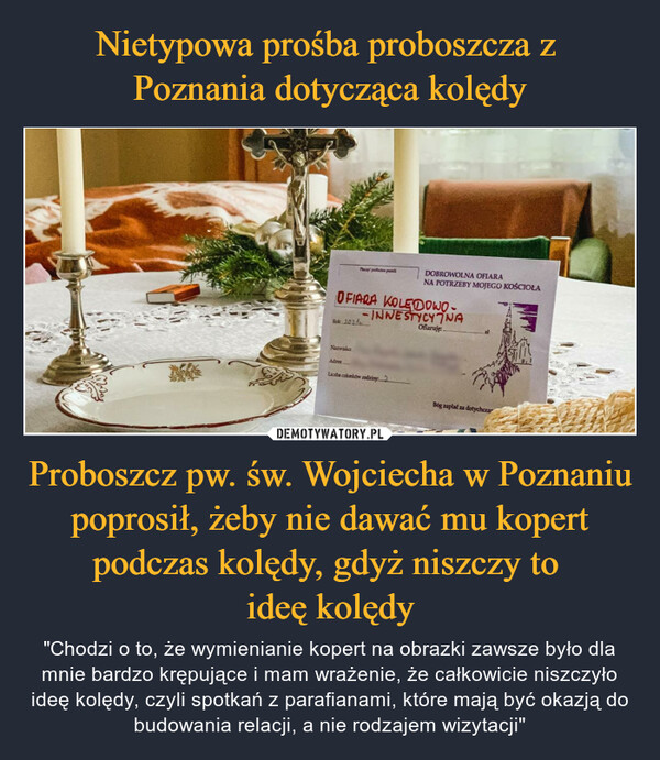 Nietypowa prośba proboszcza z 
Poznania dotycząca kolędy Proboszcz pw. św. Wojciecha w Poznaniu poprosił, żeby nie dawać mu kopert podczas kolędy, gdyż niszczy to 
ideę kolędy