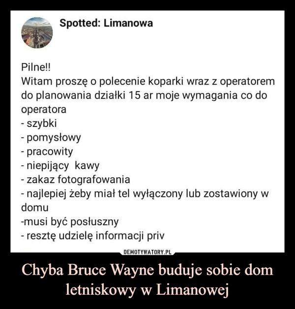 Chyba Bruce Wayne buduje sobie dom letniskowy w Limanowej –  Spotted: LimanowaPilne!!Witam proszę o polecenie koparki wraz z operatoremdo planowania działki 15 ar moje wymagania co dooperatora- szybki- pomysłowy- pracowity- niepijący kawy- zakaz fotografowania- najlepiej żeby miał tel wyłączony lub zostawiony wdomu-musi być posłuszny- resztę udzielę informacji priv