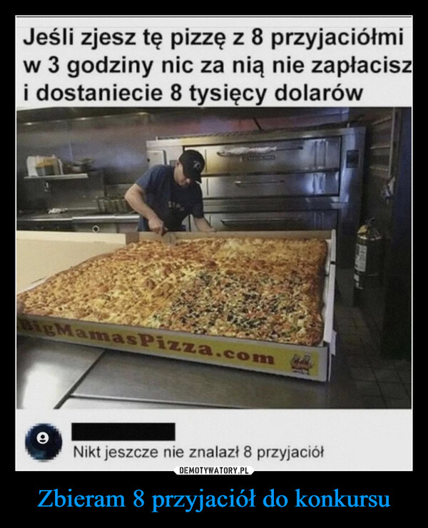 Zbieram 8 przyjaciół do konkursu –  Jeśli zjesz tę pizzę z 8 przyjaciółmiw 3 godziny nic za nią nie zapłaciszi dostaniecie 8 tysięcy dolarówBigMamasPizza.com9Nikt jeszcze nie znalazł 8 przyjaciół kwejk.pl